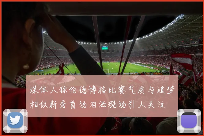 媒体人称伦德博格比赛气质与追梦相似新秀首场泪洒现场引人关注
