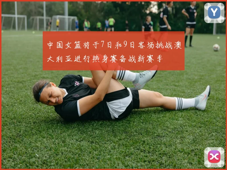 中国女篮将于7日和9日客场挑战澳大利亚进行热身赛备战新赛季