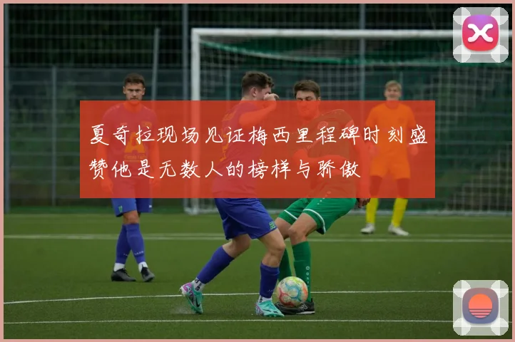 夏奇拉现场见证梅西里程碑时刻盛赞他是无数人的榜样与骄傲