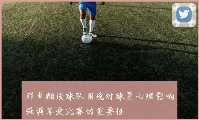 邓卓翔谈球队困境对球员心理影响强调享受比赛的重要性