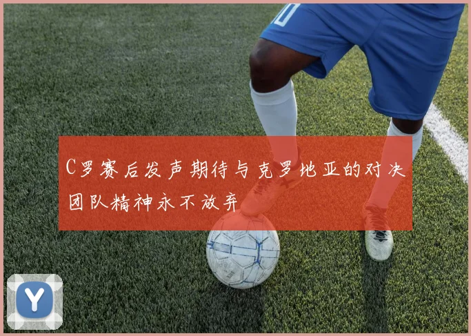 C罗赛后发声期待与克罗地亚的对决团队精神永不放弃
