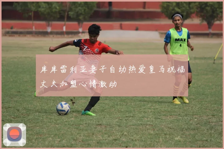 库库雷利亚妻子自幼热爱皇马祝福丈夫加盟心情激动