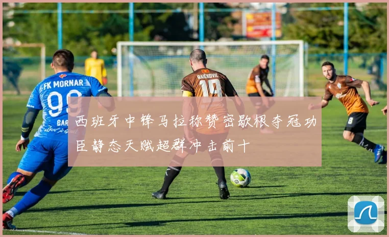 西班牙中锋马拉称赞密歇根夺冠功臣静态天赋超群冲击前十