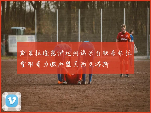 斯基拉透露伊达利诺亲自联系弗拉霍维奇力邀加盟贝西克塔斯