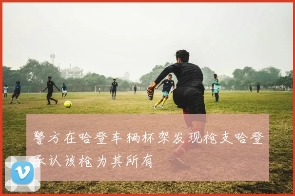 警方在哈登车辆杯架发现枪支哈登承认该枪为其所有