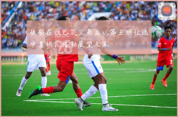 快船在祖巴茨交易后以第五顺位选中基顿瓦格勒展望未来