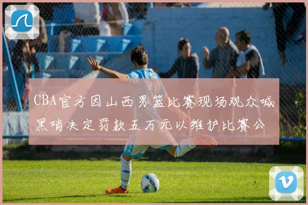 CBA官方因山西男篮比赛现场观众喊黑哨决定罚款五万元以维护比赛公正性