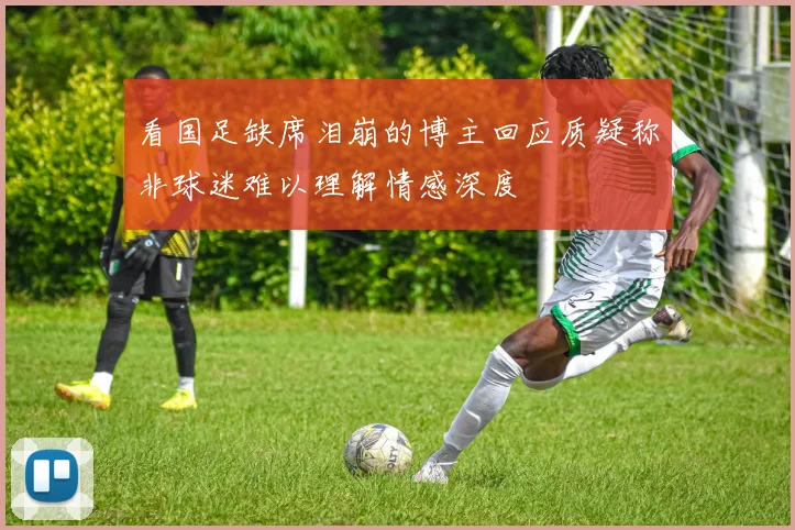 看国足缺席泪崩的博主回应质疑称非球迷难以理解情感深度