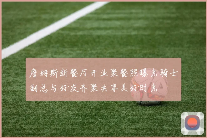 詹姆斯新餐厅开业聚餐照曝光骑士副总与好友齐聚共享美好时光