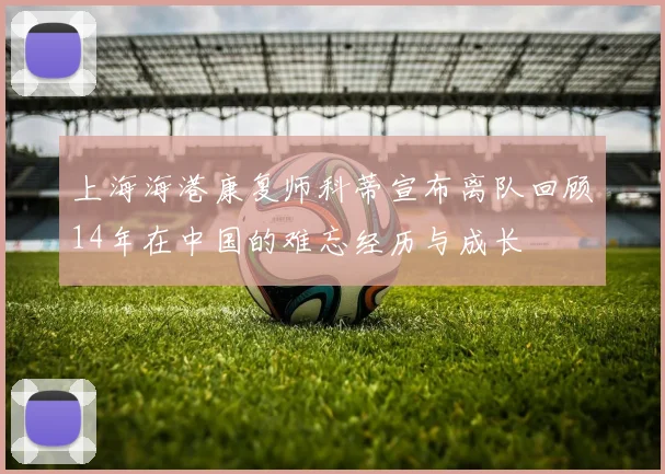 上海海港康复师科蒂宣布离队回顾14年在中国的难忘经历与成长
