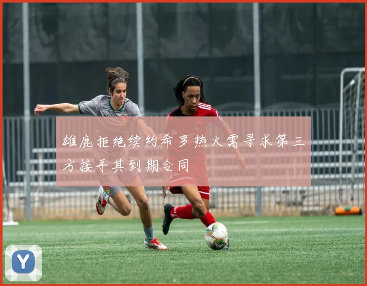 雄鹿拒绝续约希罗热火需寻求第三方接手其到期合同