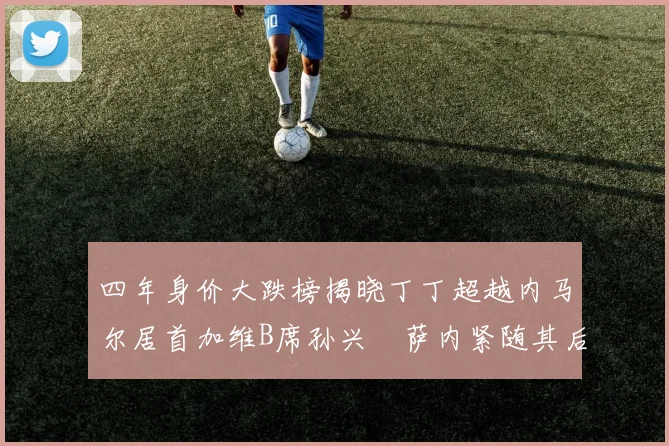 四年身价大跌榜揭晓丁丁超越内马尔居首加维B席孙兴慜萨内紧随其后